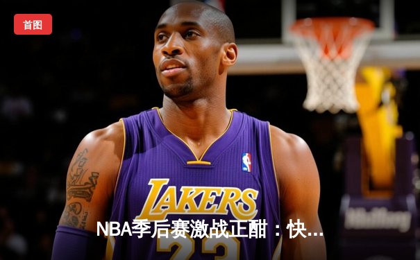 NBA季后赛激战正酣：快船绝地反击逆转独行侠，伦纳德关键抢断锁定胜局