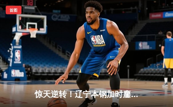 惊天逆转！辽宁本钢加时鏖战力克广东宏远，赵继伟末节救主砍28+10