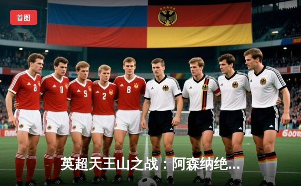 英超天王山之战：阿森纳绝杀曼城，萨卡一锤定音改写争冠格局