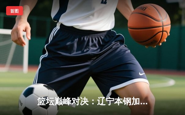 篮坛巅峰对决：辽宁本钢加时险胜广东宏远，赵继伟33分创赛季新高