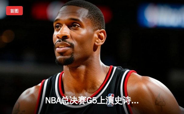 NBA总决赛G5上演史诗逆转 掘金约基奇三双率队夺赛点